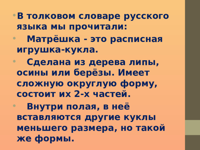В толковом словаре русского языка мы прочитали:  Матрёшка - это расписная игрушка-кукла.  Сделана из дерева липы, осины или берёзы. Имеет сложную округлую форму, состоит их 2-х частей.  Внутри полая, в неё вставляются другие куклы меньшего размера, но такой же формы. 
