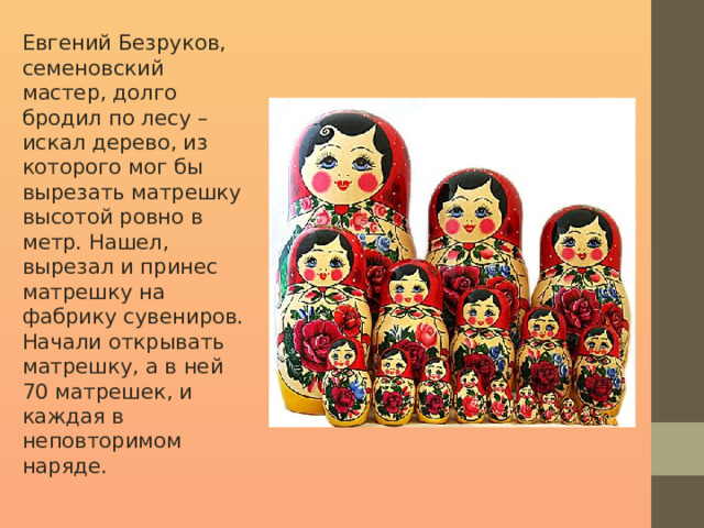 Евгений Безруков, семеновский мастер, долго бродил по лесу – искал дерево, из которого мог бы вырезать матрешку высотой ровно в метр. Нашел, вырезал и принес матрешку на фабрику сувениров. Начали открывать матрешку, а в ней 70 матрешек, и каждая в неповторимом наряде. 