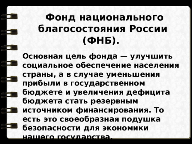  Фонд национального благосостояния России (ФНБ). Основная цель фонда — улучшить социальное обеспечение населения страны, а в случае уменьшения прибыли в государственном бюджете и увеличения дефицита бюджета стать резервным источником финансирования. То есть это своеобразная подушка безопасности для экономики нашего государства. 