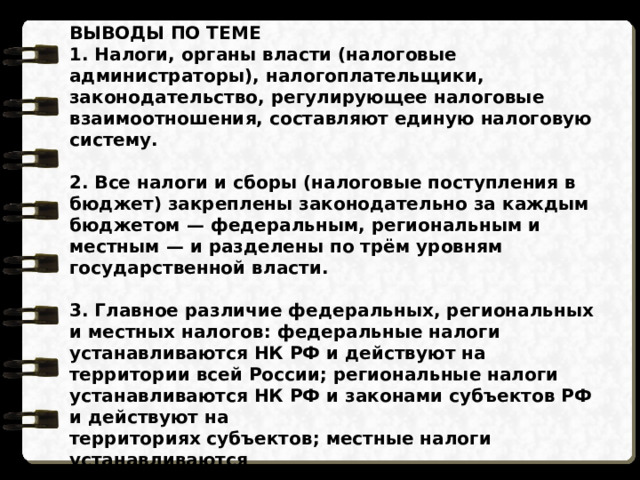 ВЫВОДЫ ПО ТЕМЕ 1. Налоги, органы власти (налоговые администраторы), налогоплательщики, законодательство, регулирующее налоговые взаимоотношения, составляют единую налоговую систему.  2. Все налоги и сборы (налоговые поступления в бюджет) закреплены законодательно за каждым бюджетом — федеральным, региональным и местным — и разделены по трём уровням государственной власти.  3. Главное различие федеральных, региональных и местных налогов: федеральные налоги устанавливаются НК РФ и действуют на территории всей России; региональные налоги устанавливаются НК РФ и законами субъектов РФ и действуют на территориях субъектов; местные налоги устанавливаются НК РФ и нормативными правовыми актами (НПА) местных органов власти и действуют в муниципальных образованиях.  4. Консолидированный бюджет РФ — это обобщённые показатели федерального, региональных и местных бюджетов. 