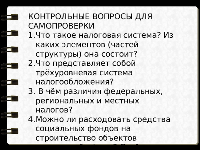 КОНТРОЛЬНЫЕ ВОПРОСЫ ДЛЯ САМОПРОВЕРКИ Что такое налоговая система? Из каких элементов (частей структуры) она состоит? Что представляет собой трёхуровневая система налогообложения?  В чём различия федеральных, региональных и местных налогов? Можно ли расходовать средства социальных фондов на строительство объектов социальной сферы? Свой ответ поясните. 