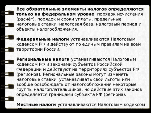 Все обязательные элементы налогов определяются только на федеральном уровне : порядок исчисления (расчёт), порядок и сроки уплаты, предельные налоговые ставки, налоговая база, налоговый период и объекты налогообложения. Федеральные налоги устанавливаются Налоговым кодексом РФ и действуют по единым правилам на всей территории России. Региональные налоги устанавливаются Налоговым кодексом РФ и законами субъектов Российской Федерации и действуют на территориях субъектов РФ (регионов). Региональные законы могут изменять налоговые ставки, устанавливать свои льготы или вообще освобождать от налогообложения некоторые группы налогоплательщиков, но действие этих законов определяется границами субъекта РФ (региона). Местные налоги устанавливаются Налоговым кодексом РФ и нормативными правовыми актами местных органов власти (городов, посёлков, деревень) и зачисляются в местные бюджеты. Действие нормативных правовых актов местных органов власти также определяется границами муниципального образования. 