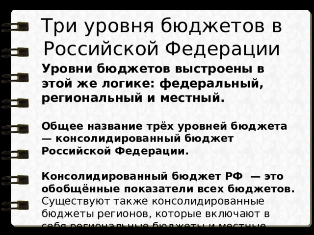 Три уровня бюджетов в Российской Федерации Уровни бюджетов выстроены в этой же логике: федеральный, региональный и местный.  Общее название трёх уровней бюджета  — консолидированный бюджет Российской Федерации.  Консолидированный бюджет РФ  — это обобщённые показатели всех бюджетов. Существуют также консолидированные бюджеты регионов, которые включают в себя региональные бюджеты и местные бюджеты муниципальных образований, входящих в состав региона . 