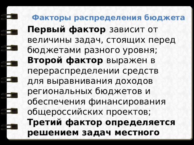 Факторы распределения бюджета Первый фактор зависит от величины задач, стоящих перед бюджетами разного уровня ; Второй фактор выражен в перераспределении средств для выравнивания доходов региональных бюджетов и обеспечения финансирования общероссийских проектов; Третий фактор определяется решением задач местного значения. 