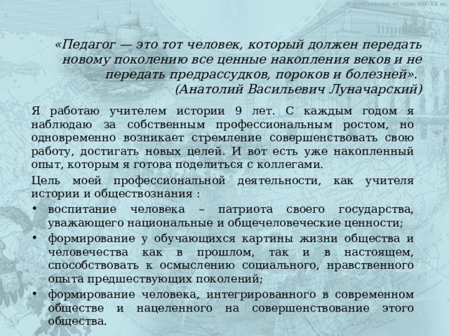 «Педагог — это тот человек, который должен передать новому поколению все ценные накопления веков и не передать предрассудков, пороков и болезней».  (Анатолий Васильевич Луначарский) Я работаю учителем истории 9 лет. С каждым годом я наблюдаю за собственным профессиональным ростом, но одновременно возникает стремление совершенствовать свою работу, достигать новых целей. И вот есть уже накопленный опыт, которым я готова поделиться с коллегами. Цель моей профессиональной деятельности, как учителя истории и обществознания : воспитание человека – патриота своего государства, уважающего национальные и общечеловеческие ценности; формирование у обучающихся картины жизни общества и человечества как в прошлом, так и в настоящем, способствовать к осмыслению социального, нравственного опыта предшествующих поколений; формирование человека, интегрированного в современном обществе и нацеленного на совершенствование этого общества. 
