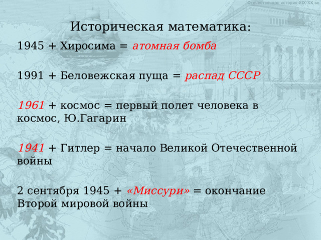 Историческая математика: 1945 + Хиросима = атомная бомба  1991 + Беловежская пуща = распад СССР  1961 + космос = первый полет человека в космос, Ю.Гагарин 1941 + Гитлер = начало Великой Отечественной войны 2 сентября 1945 + «Миссури» = окончание Второй мировой войны 