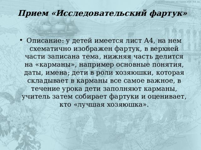 Прием «Исследовательский фартук»   Описание: у детей имеется лист А4, на нем схематично изображен фартук, в верхней части записана тема, нижняя часть делится на «карманы», например основные понятия, даты, имена; дети в роли хозяюшки, которая складывает в карманы все самое важное, в течение урока дети заполняют карманы, учитель затем собирает фартуки и оценивает, кто «лучшая хозяюшка». 