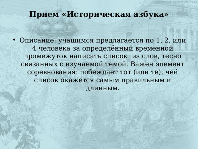 Прием «Историческая азбука»   Описание: учащимся предлагается по 1, 2, или 4 человека за определённый временной промежуток написать список из слов, тесно связанных с изучаемой темой. Важен элемент соревнования: побеждает тот (или те), чей список окажется самым правильным и длинным. 