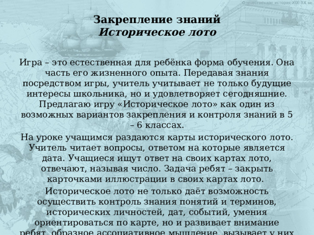Закрепление знаний  Историческое лото Игра – это естественная для ребёнка форма обучения. Она часть его жизненного опыта. Передавая знания посредством игры, учитель учитывает не только будущие интересы школьника, но и удовлетворяет сегодняшние. Предлагаю игру «Историческое лото» как один из возможных вариантов закрепления и контроля знаний в 5 – 6 классах. На уроке учащимся раздаются карты исторического лото. Учитель читает вопросы, ответом на которые является дата. Учащиеся ищут ответ на своих картах лото, отвечают, называя число. Задача ребят – закрыть карточками иллюстрации в своих картах лото. Историческое лото не только даёт возможность осуществить контроль знания понятий и терминов, исторических личностей, дат, событий, умения ориентироваться по карте, но и развивает внимание ребят, образное ассоциативное мышление, вызывает у них активный интерес. 