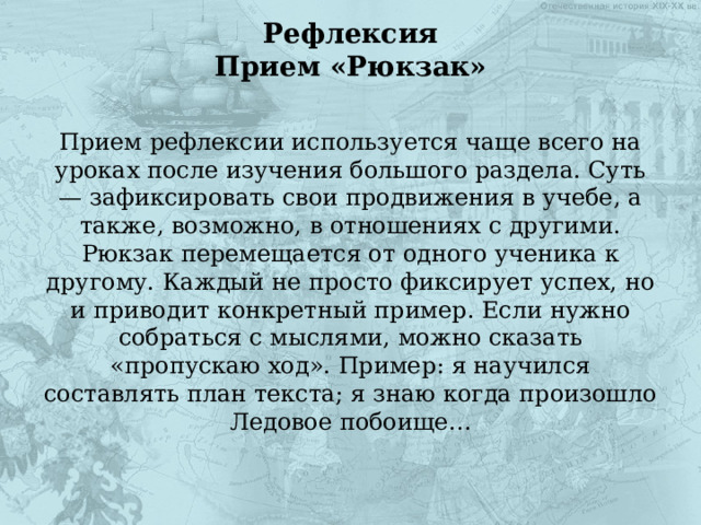 Рефлексия  Прием «Рюкзак»   Прием рефлексии используется чаще всего на уроках после изучения большого раздела. Суть — зафиксировать свои продвижения в учебе, а также, возможно, в отношениях с другими. Рюкзак перемещается от одного ученика к другому. Каждый не просто фиксирует успех, но и приводит конкретный пример. Если нужно собраться с мыслями, можно сказать «пропускаю ход». Пример: я научился составлять план текста; я знаю когда произошло Ледовое побоище… 