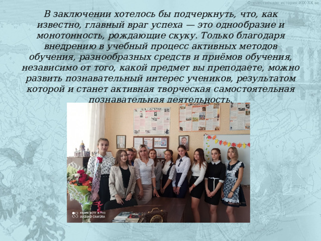 В заключении хотелось бы подчеркнуть, что, как известно, главный враг успеха — это однообразие и монотонность, рождающие скуку. Только благодаря внедрению в учебный процесс активных методов обучения, разнообразных средств и приёмов обучения, независимо от того, какой предмет вы преподаете, можно развить познавательный интерес учеников, результатом которой и станет активная творческая самостоятельная познавательная деятельность. 