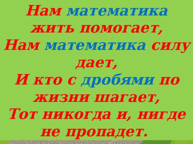 Нам математика жить помогает, Нам математика силу дает, И кто с дробями по жизни шагает, Тот никогда и, нигде не пропадет.   