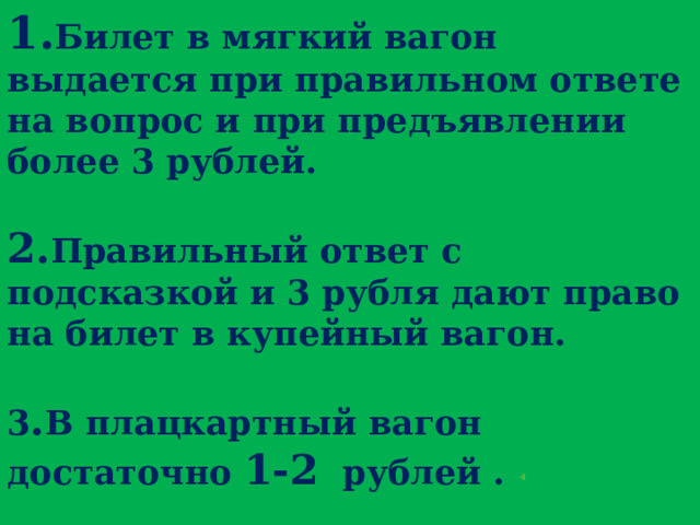 1. Билет в мягкий вагон выдается при правильном ответе на вопрос и при предъявлении более 3 рублей.   2. Правильный ответ с подсказкой и 3 рубля дают право на билет в купейный вагон.   3 . В плацкартный вагон достаточно 1-2 рублей .  