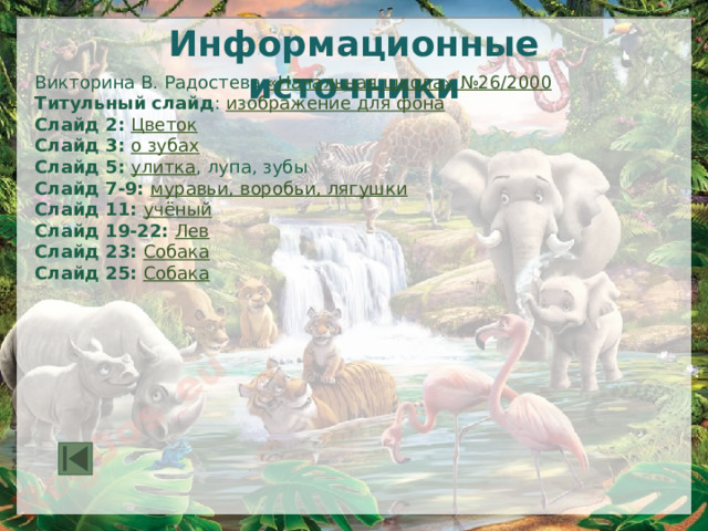 Информационные источники Викторина В. Радостева «Начальная школа» №26 / 2000 Титульный слайд : изображение для фона Слайд 2: Цветок Слайд 3: о зубах Слайд 5: улитка , лупа, зубы Слайд 7-9: муравьи, воробьи, лягушки Слайд 11: учёный Слайд 19-22: Лев Слайд 23: Собака Слайд 25: Собака 