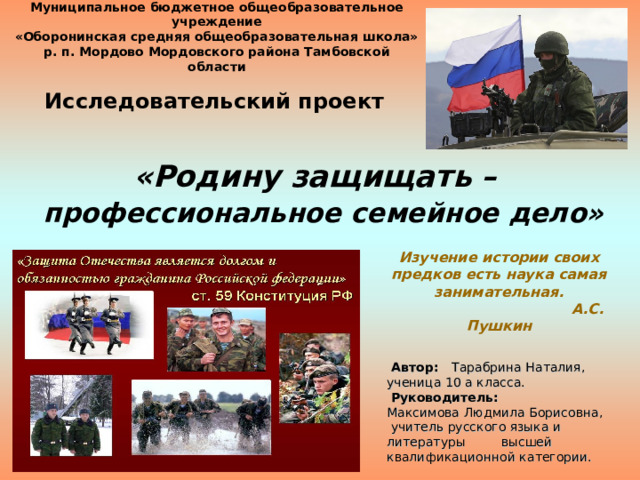 Изучение истории своих предков есть наука самая занимательная.  А.С. Пушкин Муниципальное бюджетное общеобразовательное учреждение  «Оборонинская средняя общеобразовательная школа»  р. п. Мордово Мордовского района Тамбовской области  Исследовательский проект «Родину защищать –   профессиональное семейное дело»    Автор: Тарабрина Наталия, ученица 10 а класса.  Руководитель: Максимова Людмила Борисовна,   учитель русского языка и литературы высшей квалификационной категории.    