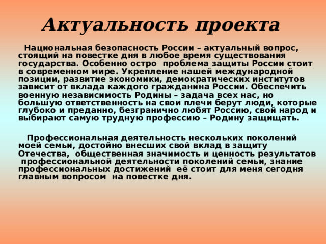 Актуальность проекта   Национальная безопасность России – актуальный вопрос, стоящий на повестке дня в любое время существования государства. Особенно остро проблема защиты России стоит в современном мире. Укрепление нашей международной позиции, развитие экономики, демократических институтов зависит от вклада каждого гражданина России. Обеспечить военную независимость Родины – задача всех нас, но большую ответственность на свои плечи берут люди, которые глубоко и преданно, безгранично любят Россию, свой народ и выбирают самую трудную профессию – Родину защищать.   Профессиональная деятельность нескольких поколений моей семьи, достойно внесших свой вклад в защиту Отечества, общественная значимость и ценность результатов профессиональной деятельности поколений семьи, знание профессиональных достижений её стоит для меня сегодня главным вопросом на повестке дня.    