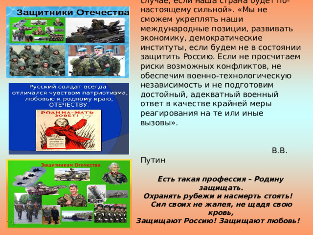  «Национальная безопасность России может быть гарантирована лишь в случае, если наша страна будет по-настоящему сильной». «Мы не сможем укреплять наши международные позиции, развивать экономику, демократические институты, если будем не в состоянии защитить Россию. Если не просчитаем риски возможных конфликтов, не обеспечим военно-технологическую независимость и не подготовим достойный, адекватный военный ответ в качестве крайней меры реагирования на те или иные вызовы».   В.В. Путин   Есть такая профессия – Родину защищать. Охранять рубежи и насмерть стоять!  Сил своих не жалея, не щадя свою кровь, Защищают Россию! Защищают любовь!   