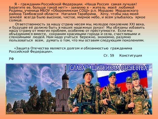  Я – гражданин Российской Федерации. «Наша Россия самая лучшая! Берегите ее, больше такой нет!» - заявляю я – житель моей любимой Родины, ученица МБОУ «Оборонинская СОШ» р.п. Мордово Мордовского района Тамбовской области Наталия Тарабрина. Хочу, чтобы над моей землёй всегда было высокое, чистое, мирное небо, и всем улыбалось яркое солнце.  Ответственность за нашу страну несем мы, молодое поколение ХХ I века, и будущее её должно быть в наших надежных руках! Мы обязаны избавить нашу страну от многих проблем, особенно от преступности. Если мы объединимся вместе, сохраним красивыми города и села, счастливыми и спокойными людей. Нам надо учиться бережно, экономно, разумно пользоваться всем, думать о том, что мы оставим следующим поколениям.  «Защита Отечества является долгом и обязанностью гражданина Российской Федерации».  Ст. 59 Конституция РФ 