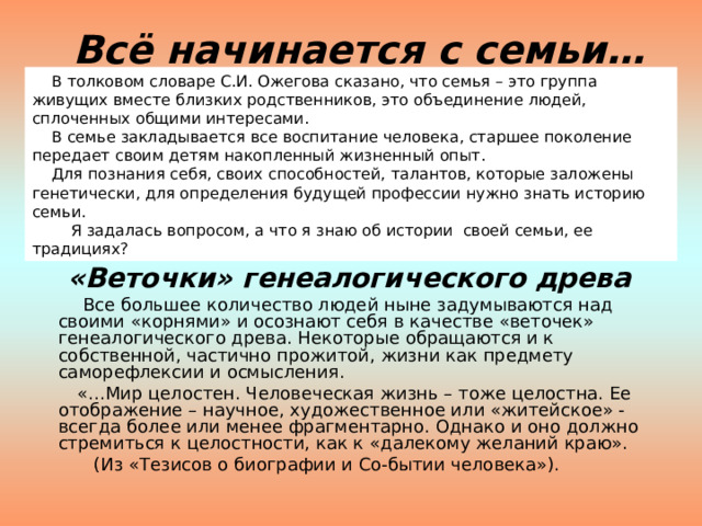 Всё начинается с семьи…  В толковом словаре С.И. Ожегова сказано, что семья – это группа живущих вместе близких родственников, это объединение людей, сплоченных общими интересами.      В семье закладывается все воспитание человека, старшее поколение передает своим детям накопленный жизненный опыт.      Для познания себя, своих способностей, талантов, которые заложены генетически, для определения будущей профессии нужно знать историю семьи.          Я задалась вопросом, а что я знаю об истории  своей семьи, ее традициях?  «Веточки» генеалогического древа   Все большее количество людей ныне задумываются над своими «корнями» и осознают себя в качестве «веточек» генеалогического древа. Некоторые обращаются и к собственной, частично прожитой, жизни как предмету саморефлексии и осмысления.  «…Мир целостен. Человеческая жизнь – тоже целостна. Ее отображение – научное, художественное или «житейское» - всегда более или менее фрагментарно. Однако и оно должно стремиться к целостности, как к «далекому желаний краю».  (Из «Тезисов о биографии и Со-бытии человека»). 