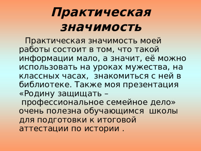 Практическая значимость  Практическая значимость моей работы состоит в том, что такой информации мало, а значит, её можно использовать на уроках мужества, на классных часах, знакомиться с ней в библиотеке. Также моя презентация «Родину защищать –  профессиональное семейное дело» очень полезна обучающимся школы для подготовки к итоговой аттестации по истории . 