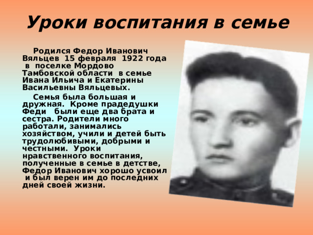 Уроки воспитания в семье  Родился Федор Иванович Вяльцев 15 февраля 1922 года в поселке Мордово Тамбовской области в семье Ивана Ильича и Екатерины Васильевны Вяльцевых.  Семья была большая и дружная. Кроме прадедушки Феди были еще два брата и сестра. Родители много работали, занимались хозяйством, учили и детей быть трудолюбивыми, добрыми и честными. Уроки нравственного воспитания, полученные в семье в детстве, Федор Иванович хорошо усвоил и был верен им до последних дней своей жизни.  