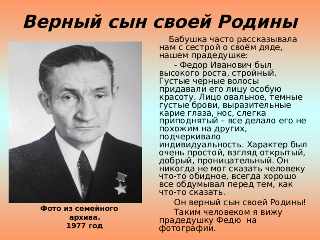 Верный сын своей Родины  Бабушка часто рассказывала нам с сестрой о своём дяде, нашем прадедушке:  - Федор Иванович был высокого роста, стройный. Густые черные волосы придавали его лицу особую красоту. Лицо овальное, темные густые брови, выразительные карие глаза, нос, слегка приподнятый – все делало его не похожим на других, подчеркивало индивидуальность. Характер был очень простой, взгляд открытый, добрый, проницательный. Он никогда не мог сказать человеку что-то обидное, всегда хорошо все обдумывал перед тем, как что-то сказать.  Он верный сын своей Родины!  Таким человеком я вижу прадедушку Федю на фотографии. Фото из семейного архива.  1977 год 