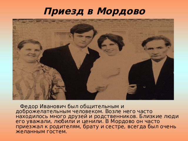 Приезд в Мордово  Федор Иванович был общительным и доброжелательным человеком. Возле него часто находилось много друзей и родственников. Близкие люди его уважали, любили и ценили. В Мордово он часто приезжал к родителям, брату и сестре, всегда был очень желанным гостем. 