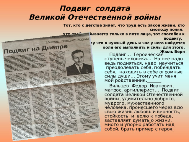 Подвиг солдата  Великой Отечественной войны Тот, кто с детства знает, что труд есть закон жизни, кто смолоду понял,  что хлеб добывается только в поте лица, тот способен к подвигу,  потому что в нужный день и час у него найдется  воля его выполнить и силы для этого.  Жюль Верн  Подвиг… Героическая ступень человека… На неё надо ведь подняться, надо научиться преодолевать себя, побеждать себя, находить в себе огромные силы души…  Этому учит меня мой родственник.   Вяльцев Федор Иванович,  матрос, артиллерист… Подвиг солдата Великой Отечественной войны, удивительно доброго, мудрого, мужественного человека, пронесшего через всю свою жизнь любовь и верность, стойкость и волю к победе, заставляет думать о жизни, много и упорно работать над собой, брать пример с героя. 