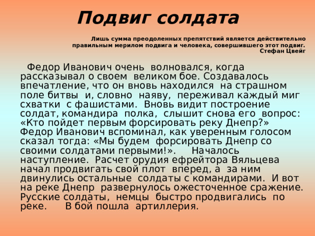 Подвиг солдата Лишь сумма преодоленных препятствий является действительно  правильным мерилом подвига и человека, совершившего этот подвиг.  Стефан Цвейг  Федор Иванович очень волновался, когда рассказывал о своем великом бое. Создавалось впечатление, что он вновь находился на страшном поле битвы и, словно наяву, переживал каждый миг схватки с фашистами. Вновь видит построение солдат, командира полка, слышит снова его вопрос: «Кто пойдет первым форсировать реку Днепр?» Федор Иванович вспоминал, как уверенным голосом сказал тогда: «Мы будем форсировать Днепр со своими солдатами первыми!». Началось наступление. Расчет орудия ефрейтора Вяльцева начал продвигать свой плот вперед, а за ним двинулись остальные солдаты с командирами. И вот на реке Днепр развернулось ожесточенное сражение. Русские солдаты, немцы быстро продвигались по реке. В бой пошла артиллерия. 