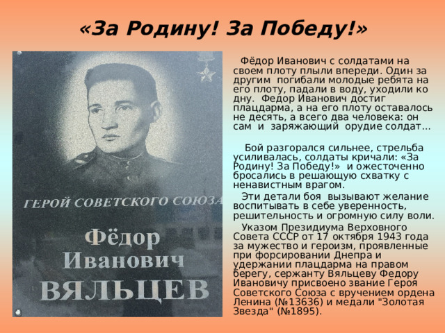 «За Родину! За Победу!»  Фёдор Иванович с солдатами на своем плоту плыли впереди. Один за другим погибали молодые ребята на его плоту, падали в воду, уходили ко дну. Федор Иванович достиг плацдарма, а на его плоту оставалось не десять, а всего два человека: он сам и заряжающий орудие солдат...  Бой разгорался сильнее, стрельба усиливалась, солдаты кричали: «За Родину! За Победу!» и ожесточенно бросались в решающую схватку с ненавистным врагом.  Эти детали боя вызывают желание воспитывать в себе уверенность, решительность и огромную силу воли.  Указом Президиума Верховного Совета СССР от 17 октября 1943 года за мужество и героизм, проявленные при форсировании Днепра и удержании плацдарма на правом берегу, сержанту Вяльцеву Федору Ивановичу присвоено звание Героя Советского Союза с вручением ордена Ленина (№13636) и медали 
