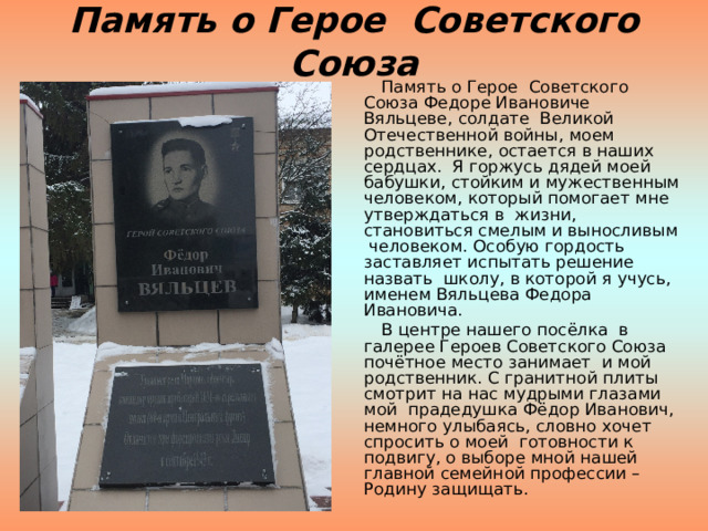Память о Герое Советского Союза  Память о Герое Советского Союза Федоре Ивановиче Вяльцеве, солдате Великой Отечественной войны, моем родственнике, остается в наших сердцах. Я горжусь дядей моей бабушки, стойким и мужественным человеком, который помогает мне утверждаться в жизни, становиться смелым и выносливым человеком. Особую гордость заставляет испытать решение назвать школу, в которой я учусь, именем Вяльцева Федора Ивановича.  В центре нашего посёлка в галерее Героев Советского Союза почётное место занимает и мой родственник. С гранитной плиты смотрит на нас мудрыми глазами мой прадедушка Фёдор Иванович, немного улыбаясь, словно хочет спросить о моей готовности к подвигу, о выборе мной нашей главной семейной профессии – Родину защищать. 