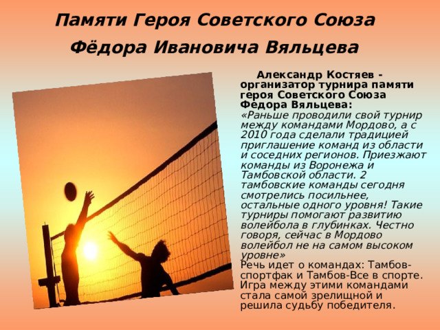 Памяти Героя Советского Союза  Фёдора Ивановича Вяльцева   Александр Костяев - организатор турнира памяти героя Советского Союза Федора Вяльцева:  «Раньше проводили свой турнир между командами Мордово, а с 2010 года сделали традицией приглашение команд из области и соседних регионов. Приезжают команды из Воронежа и Тамбовской области. 2 тамбовские команды сегодня смотрелись посильнее, остальные одного уровня! Такие турниры помогают развитию волейбола в глубинках. Честно говоря, сейчас в Мордово волейбол не на самом высоком уровне»  Речь идет о командах: Тамбов-спортфак и Тамбов-Все в спорте. Игра между этими командами стала самой зрелищной и решила судьбу победителя. 
