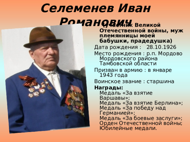 Селеменев Иван Романович  (участник Великой Отечественной войны, муж племянницы моей бабушки, прадедушка)   Дата рождения :   28.10.1926   Место рождения : р.п. Мордово Мордовского района Тамбовской области   Призван в армию : в январе 1943 года   Воинское звание : старшина   Награды:     Медаль «За взятие  Варшавы»;  Медаль «За взятие Берлина»;  Медаль «За победу над Германией»;  Медаль «За боевые заслуги»;  Орден Отечественной войны;  Юбилейные медали. 