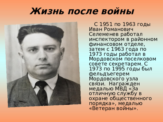 Жизнь после войны  С 1951 по 1963 годы Иван Романович Селеменев работал инспектором в районном финансовом отделе, затем с 1963 года по 1973 годы работал в Мордовском поселковом совете секретарем. С 1973 по 1995 годы был фельдъегерем Мордовского узла связи.  Награжден медалью МВД «За отличную службу в охране общественного порядка», медалью «Ветеран войны». 