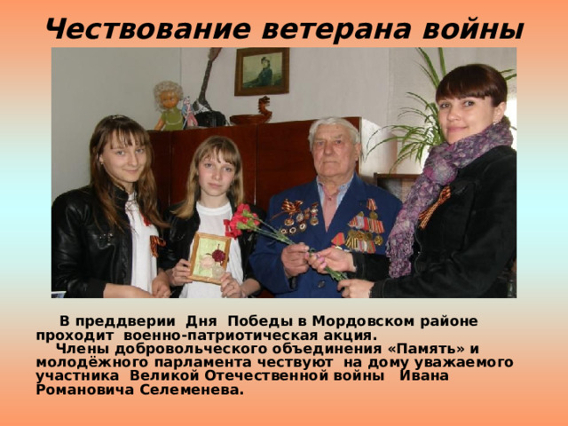 Чествование ветерана войны  В преддверии Дня Победы в Мордовском районе проходит военно-патриотическая акция.  Члены добровольческого объединения «Память» и молодёжного парламента чествуют на дому уважаемого участника Великой Отечественной войны Ивана Романовича Селеменева.    
