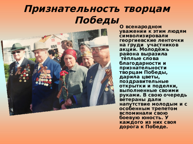 Признательность творцам Победы    О всенародном  уважении к этим людям символизировали георгиевские ленточки на груди  участников акции. Молодёжь района выразила  тёплые слова благодарности и признательности творцам Победы, дарила цветы, поздравительные открытки и поделки, выполненные своими руками. В свою очередь ветераны дали напутствие молодым и с особенным трепетом вспоминали свою боевую юность. У каждого из них своя дорога к Победе.     