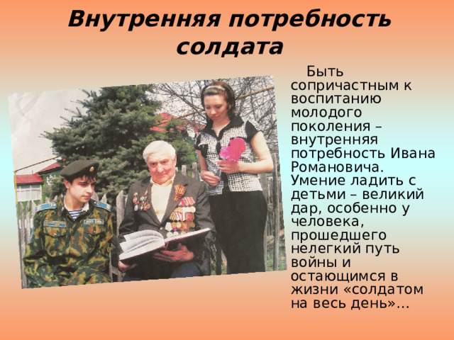 Внутренняя потребность солдата  Быть сопричастным к воспитанию молодого поколения – внутренняя потребность Ивана Романовича. Умение ладить с детьми – великий дар, особенно у человека,  прошедшего нелегкий путь войны и остающимся в жизни «солдатом на весь день»… 