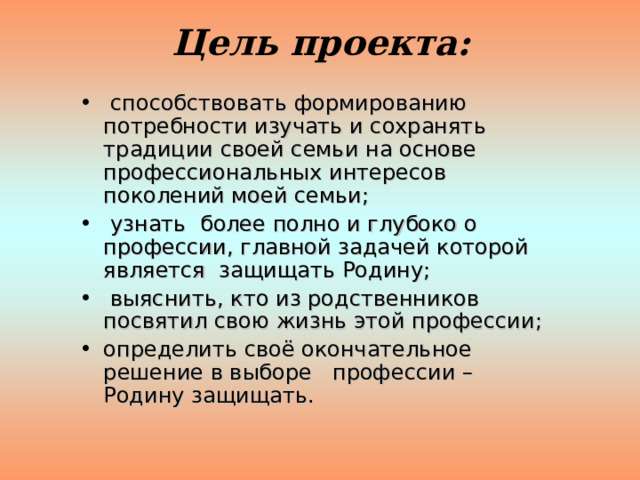 Цель проекта:   способствовать формированию потребности изучать и сохранять традиции своей семьи на основе профессиональных интересов поколений моей семьи;  узнать более полно и глубоко о профессии, главной задачей которой является защищать Родину;  выяснить, кто из родственников посвятил свою жизнь этой профессии; определить своё окончательное решение в выборе профессии – Родину защищать. 