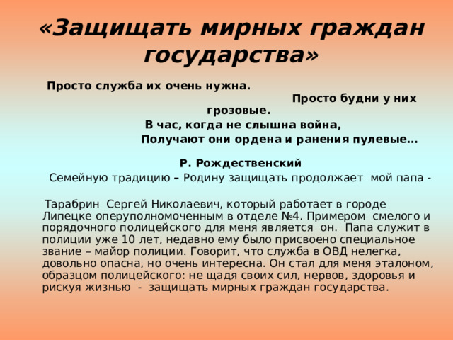«Защищать мирных граждан государства»  Просто служба их очень нужна. Просто будни у них грозовые.  В час, когда не слышна война,  Получают они ордена и ранения пулевые…  Р. Рождественский  Семейную традицию – Родину защищать продолжает  мой папа -   Тарабрин Сергей Николаевич, который работает в городе Липецке оперуполномоченным в отделе №4. Примером смелого и порядочного полицейского для меня является он. Папа служит в полиции уже 10 лет, недавно ему было присвоено специальное звание – майор полиции. Говорит, что служба в ОВД нелегка, довольно опасна, но очень интересна. Он стал для меня эталоном, образцом полицейского: не щадя своих сил, нервов, здоровья и рискуя жизнью - защищать мирных граждан государства. 