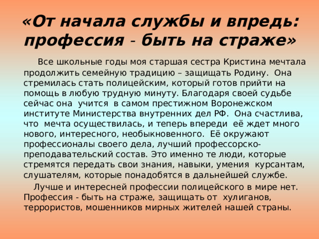 «От начала службы и впредь:  профессия - быть на страже»  Все школьные годы моя старшая сестра Кристина мечтала продолжить семейную традицию – защищать Родину. Она стремилась стать полицейским, который готов прийти на помощь в любую трудную минуту. Благодаря своей судьбе сейчас она учится в самом престижном Воронежском институте Министерства внутренних дел РФ. Она счастлива, что мечта осуществилась, и теперь впереди её ждет много нового, интересного, необыкновенного. Её окружают профессионалы своего дела, лучший профессорско-преподавательский состав. Это именно те люди, которые стремятся передать свои знания, навыки, умения курсантам, слушателям, которые понадобятся в дальнейшей службе.  Лучше и интересней профессии полицейского в мире нет. Профессия - быть на страже, защищать от хулиганов, террористов, мошенников мирных жителей нашей страны. 