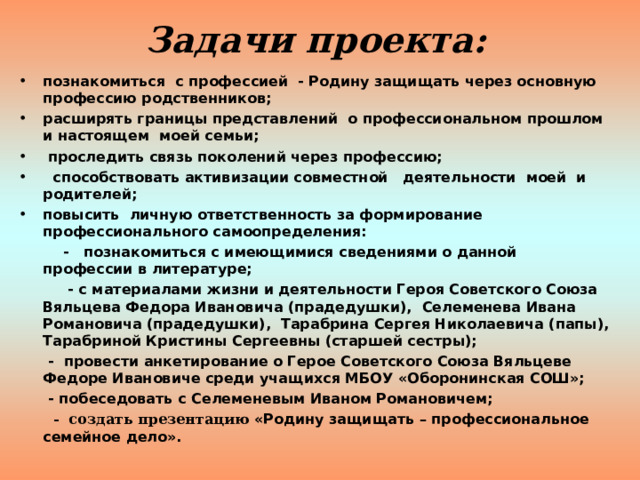 Задачи проекта: познакомиться с профессией - Родину защищать через основную профессию родственников; расширять границы представлений о профессиональном прошлом и настоящем моей семьи;  проследить связь поколений через профессию;  способствовать активизации совместной деятельности моей и родителей; повысить личную ответственность за формирование профессионального самоопределения:  - познакомиться с имеющимися сведениями о данной профессии в литературе;  - с материалами жизни и деятельности Героя Советского Союза Вяльцева Федора Ивановича (прадедушки), Селеменева Ивана Романовича (прадедушки), Тарабрина Сергея Николаевича (папы), Тарабриной Кристины Сергеевны (старшей сестры);  - провести анкетирование о Герое Советского Союза Вяльцеве Федоре Ивановиче среди учащихся МБОУ «Оборонинская СОШ»;  - побеседовать с Селеменевым Иваном Романовичем;  - создать презентацию «Родину защищать – профессиональное семейное дело».   