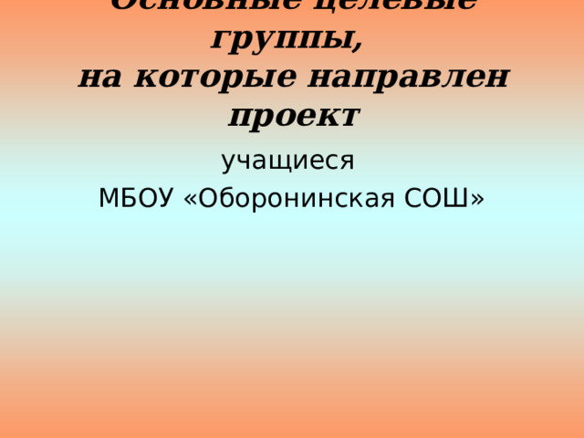 Основные целевые группы,  на которые направлен проект учащиеся МБОУ «Оборонинская СОШ» 