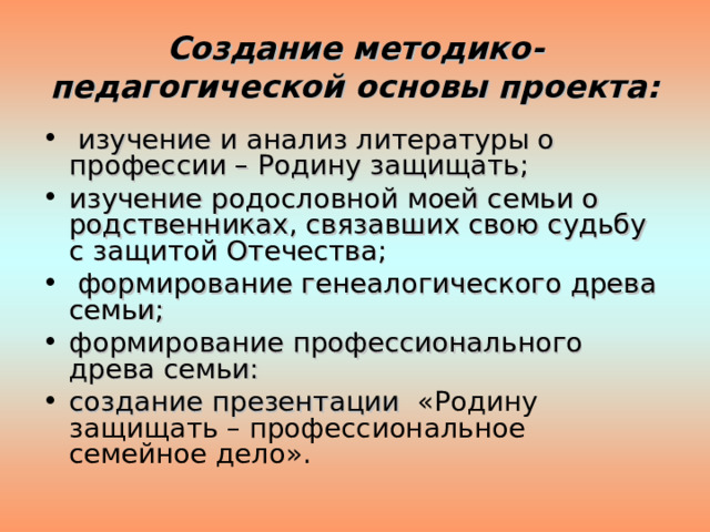 Создание методико-педагогической основы проекта:  изучение и анализ литературы о профессии – Родину защищать; изучение родословной моей семьи о родственниках, связавших свою судьбу с защитой Отечества;  формирование генеалогического древа семьи; формирование профессионального древа семьи: создание презентации «Родину защищать – профессиональное семейное дело».  