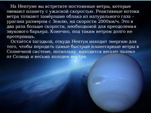  На Нептуне вы встретите постоянные ветры, которые овевают планету с ужасной скоростью. Реактивные потоки ветра толкают замёрзшие облака из натурального газа – урагана размером с Землю, на скорости 2000км/ч. Это в два раза больше скорости, необходимой для преодоления звукового барьера. Конечно, под таким ветром долго не протерпишь.  Остаётся загадкой, откуда Нептун находит энергию для того, чтобы породить самые быстрые планетарные ветры в Солнечной системе, поскольку находится весьма далеко от Солнца и весьма холоден внутри. 