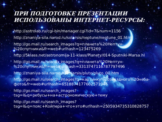 При подготовке презентации использованы интернет-ресурсы: http://astrolab.ru/cgi-bin/manager.cgi?id=7&num=1156 http://znaniya-sila.narod.ru/solarsis/neptune/neptune_01.htm http://go.mail.ru/search_images?q=планета%20Нептун-%20спутники&fr=web#urlhash=123475269 http://5klass.net/astronomija-11-klass/Planety/014-Sputniki-Marsa.hl http://go.mail.ru/search_images?q=планета%20Нептун-%20спутники&fr=web#urlhash=3313747116787797496 http://znaniya-sila.narod.ru/solarsis/pluto/pluto_00.htm http://go.mail.ru/search_images?q=картинку%20звёздного%20неба-фото&fr=web#urlhash=6518874177602571946 http://go.mail.ru/search_images?tsg=l&q=ребусы+на+астрономическую+тему http://go.mail.ru/search_images?tsg=l&q=пояс+Койпера+что+это#urlhash=2505934735310828757 