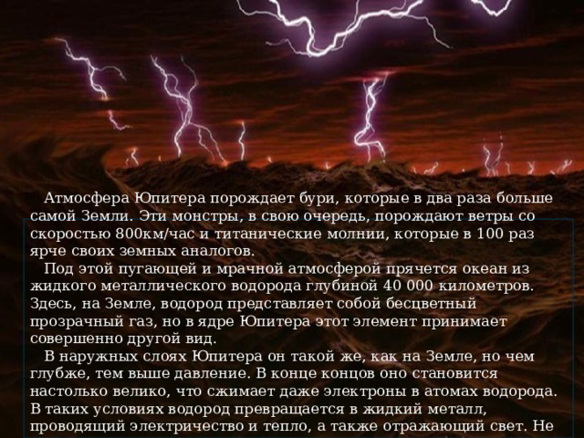  Атмосфера Юпитера порождает бури, которые в два раза больше самой Земли. Эти монстры, в свою очередь, порождают ветры со скоростью 800км/час и титанические молнии, которые в 100 раз ярче своих земных аналогов.  Под этой пугающей и мрачной атмосферой прячется океан из жидкого металлического водорода глубиной 40 000 километров. Здесь, на Земле, водород представляет собой бесцветный прозрачный газ, но в ядре Юпитера этот элемент принимает совершенно другой вид.  В наружных слоях Юпитера он такой же, как на Земле, но чем глубже, тем выше давление. В конце концов оно становится настолько велико, что сжимает даже электроны в атомах водорода. В таких условиях водород превращается в жидкий металл, проводящий электричество и тепло, а также отражающий свет. Не самые приятные условия. 