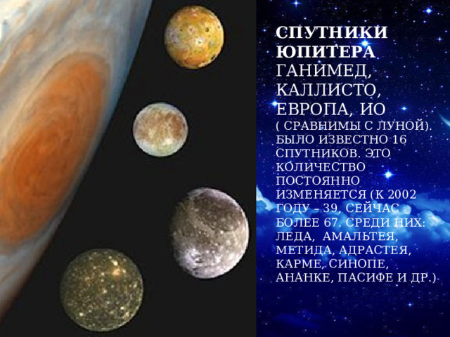 Спутники Юпитера Ганимед, Каллисто, Европа, Ио ( сравнимы с Луной).  Было известно 16 спутников. Это количество постоянно изменяется (к 2002 году – 39, сейчас более 67. Среди них: Леда, Амальтея, Метида, Адрастея, Карме, Синопе, Ананке, Пасифе и др.) 