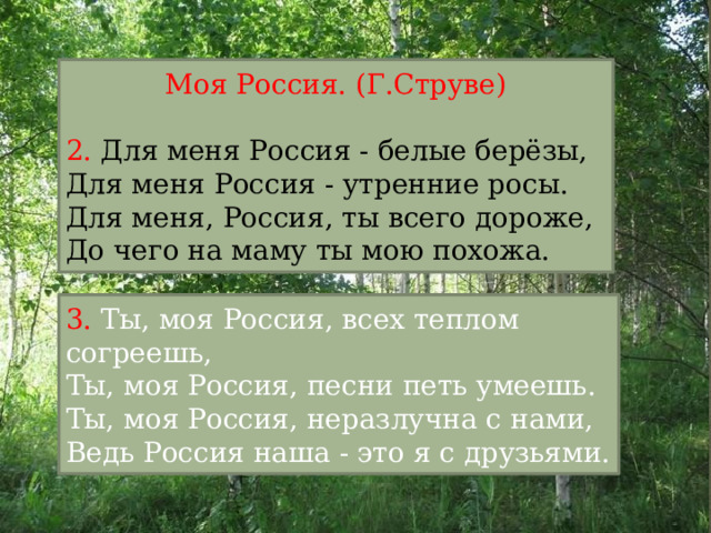 Моя Россия. (Г.Струве) 2. Для меня Россия - белые берёзы,  Для меня Россия - утренние росы.  Для меня, Россия, ты всего дороже,  До чего на маму ты мою похожа. 3. Ты, моя Россия, всех теплом согреешь,  Ты, моя Россия, песни петь умеешь.  Ты, моя Россия, неразлучна с нами,  Ведь Россия наша - это я с друзьями.    