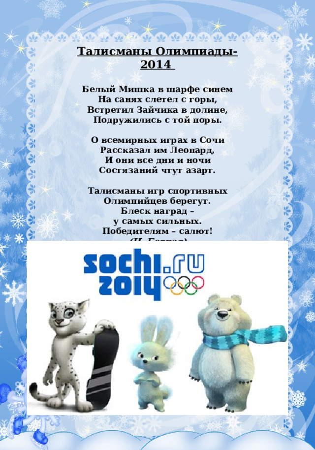 Талисманы Олимпиады-2014    Белый Мишка в шарфе синем  На санях слетел с горы,  Встретил Зайчика в долине,  Подружились с той поры.   О всемирных играх в Сочи  Рассказал им Леопард,  И они все дни и ночи  Состязаний чтут азарт.   Талисманы игр спортивных  Олимпийцев берегут.  Блеск наград –  у самых сильных.  Победителям – салют! (Н. Бедная) 