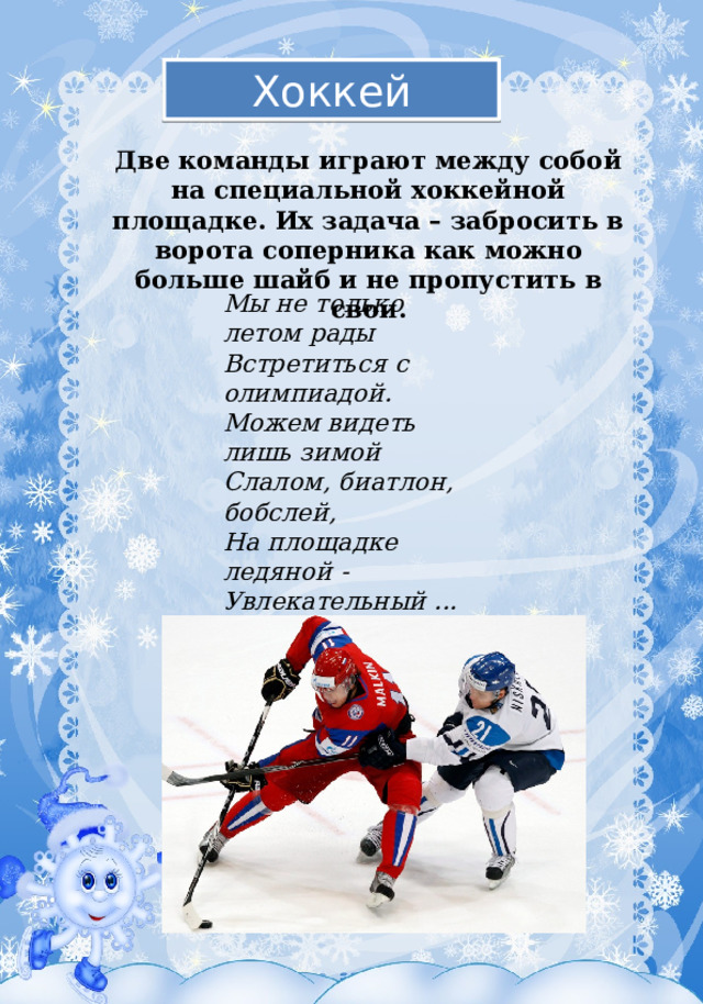 Хоккей Две команды играют между собой на специальной хоккейной площадке. Их задача – забросить в ворота соперника как можно больше шайб и не пропустить в свои. Мы не только летом рады  Встретиться с олимпиадой.  Можем видеть лишь зимой  Слалом, биатлон, бобслей,  На площадке ледяной -  Увлекательный ...  (хоккей ) 